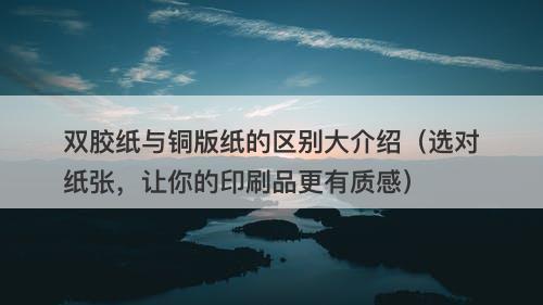 双胶纸与铜版纸的区别大介绍（选对纸张，让你的印刷品更有质感）