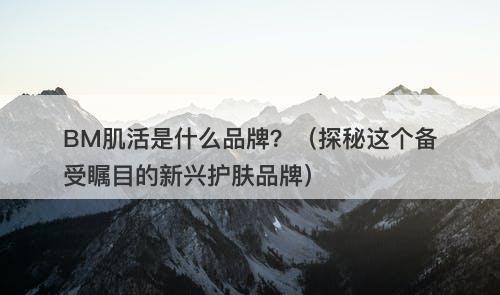 BM肌活是什么品牌？（探秘这个备受瞩目的新兴护肤品牌）