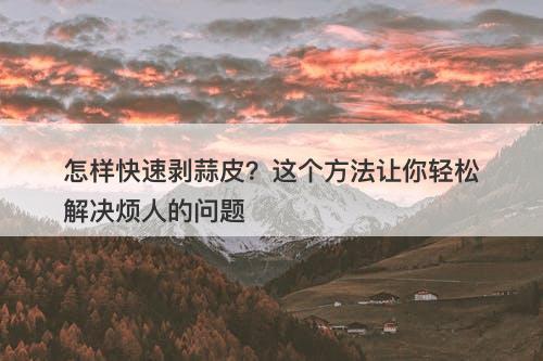怎样快速剥蒜皮？这个方法让你轻松解决烦人的问题