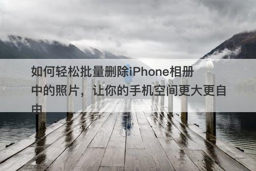 如何轻松批量删除iPhone相册中的照片，让你的手机空间更大更自由