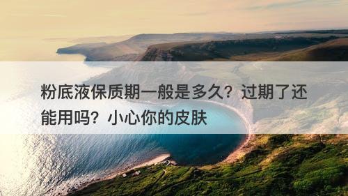 粉底液保质期一般是多久？过期了还能用吗？小心你的皮肤