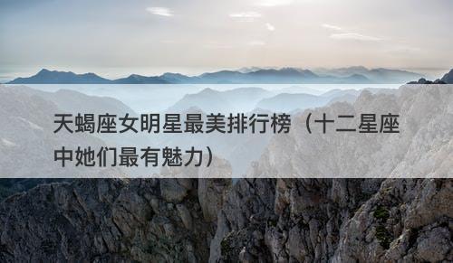 天蝎座女明星最美排行榜（十二星座中她们最有魅力）