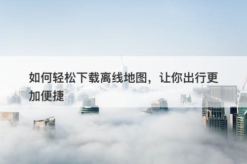 如何轻松下载离线地图，让你出行更加便捷-图1