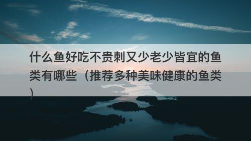 什么鱼好吃不贵刺又少老少皆宜的鱼类有哪些（推荐多种美味健康的鱼类）