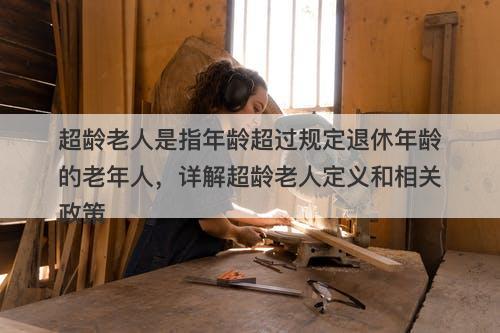 超龄老人是指年龄超过规定退休年龄的老年人，详解超龄老人定义和相关政策