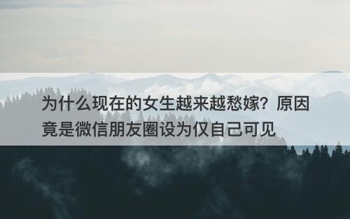 为什么现在的女生越来越愁嫁？原因竟是微信朋友圈设为仅自己可见