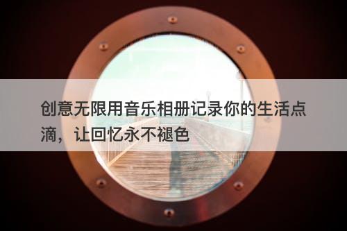 创意无限用音乐相册记录你的生活点滴，让回忆永不褪色