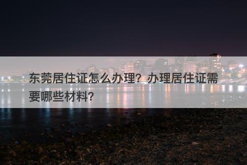 东莞居住证怎么办理？办理居住证需要哪些材料？