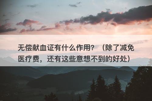 无偿献血证有什么作用？（除了减免医疗费，还有这些意想不到的好处）