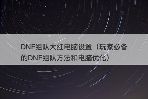 DNF组队大红电脑设置（玩家必备的DNF组队方法和电脑优化）
