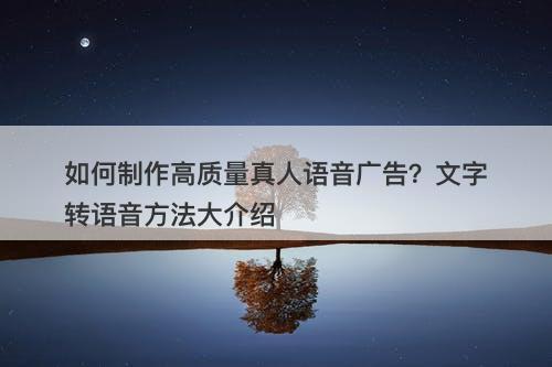 如何制作高质量真人语音广告？文字转语音方法大介绍