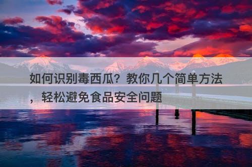 如何识别毒西瓜？教你几个简单方法，轻松避免食品安全问题