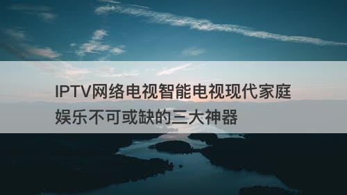 IPTV网络电视智能电视现代家庭娱乐不可或缺的三大神器
