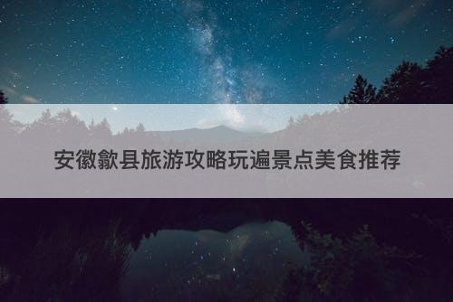 安徽歙县旅游攻略玩遍景点美食推荐