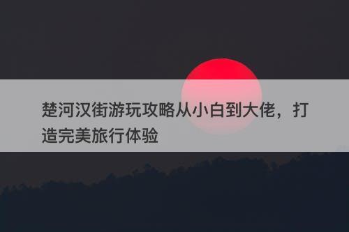楚河汉街游玩攻略从小白到大佬，打造完美旅行体验