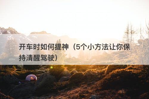 开车时如何提神（5个小方法让你保持清醒驾驶）