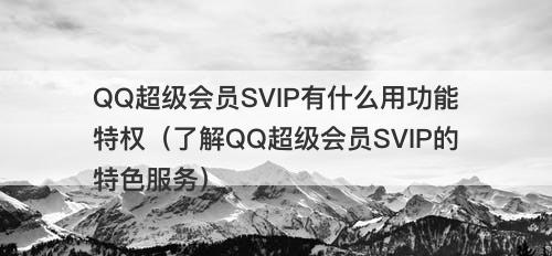 QQ超级会员SVIP有什么用功能特权（了解QQ超级会员SVIP的特色服务）
