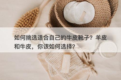 如何挑选适合自己的牛皮靴子？羊皮和牛皮，你该如何选择？