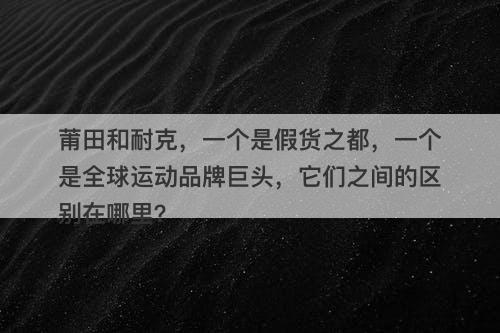 莆田和耐克，一个是假货之都，一个是全球运动品牌巨头，它们之间的区别在哪里？