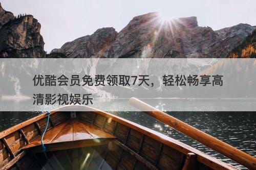优酷会员免费领取7天，轻松畅享高清影视娱乐