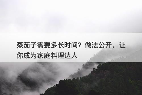 蒸茄子需要多长时间？做法公开，让你成为家庭料理达人