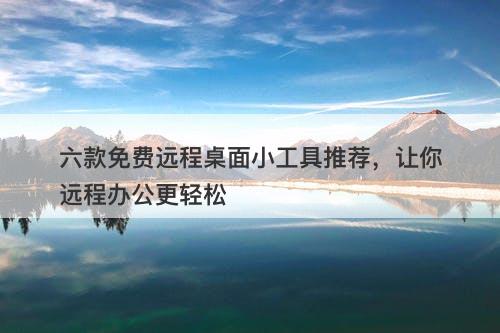 六款免费远程桌面小工具推荐，让你远程办公更轻松