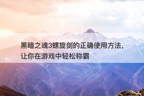 黑暗之魂3螺旋剑的正确使用方法，让你在游戏中轻松称霸