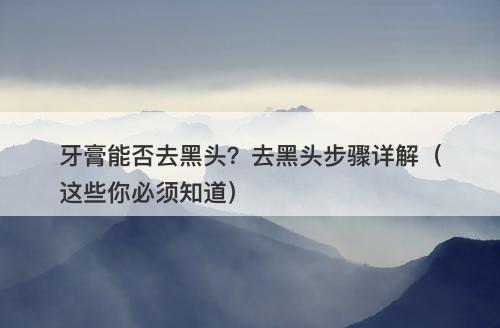 牙膏能否去黑头？去黑头步骤详解（这些你必须知道）