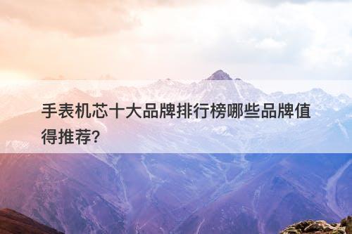 手表机芯十大品牌排行榜哪些品牌值得推荐？