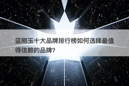 蓝刚玉十大品牌排行榜如何选择最值得信赖的品牌？