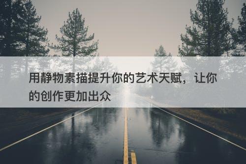 用静物素描提升你的艺术天赋，让你的创作更加出众