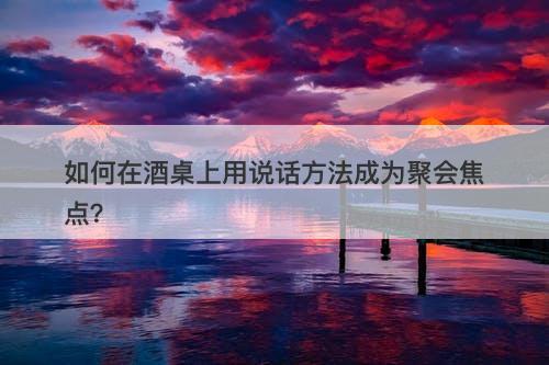 如何在酒桌上用说话方法成为聚会焦点？