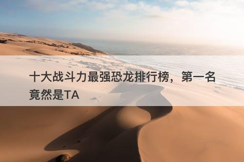 十大战斗力最强恐龙排行榜，第一名竟然是TA