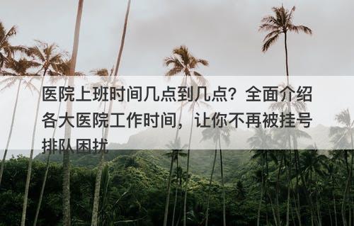医院上班时间几点到几点？全面介绍各大医院工作时间，让你不再被挂号排队困扰