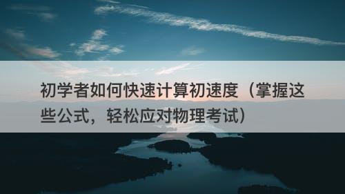 初学者如何快速计算初速度（掌握这些公式，轻松应对物理考试）