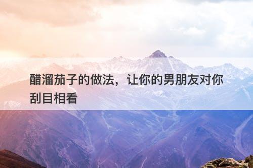 醋溜茄子的做法，让你的男朋友对你刮目相看