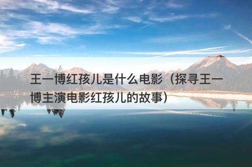 王一博红孩儿是什么电影（探寻王一博主演电影红孩儿的故事）