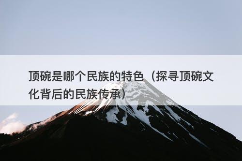 顶碗是哪个民族的特色（探寻顶碗文化背后的民族传承）