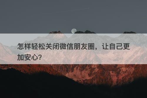 怎样轻松关闭微信朋友圈，让自己更加安心？