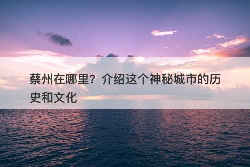 蔡州在哪里？介绍这个神秘城市的历史和文化