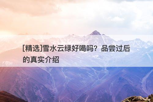 [精选]雪水云绿好喝吗？品尝过后的真实介绍