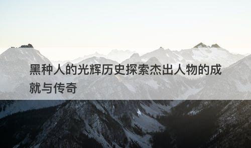 黑种人的光辉历史探索杰出人物的成就与传奇