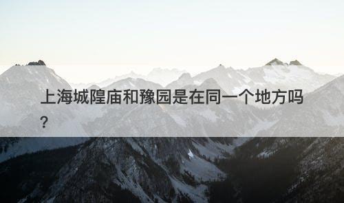 上海城隍庙和豫园是在同一个地方吗？
