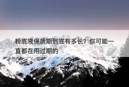 粉底液保质期到底有多长？你可能一直都在用过期的