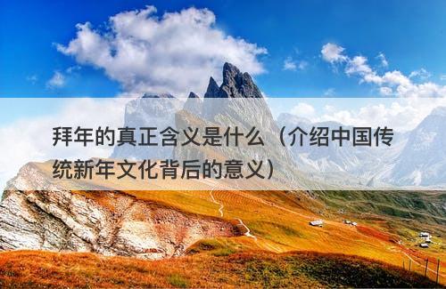 拜年的真正含义是什么（介绍中国传统新年文化背后的意义）