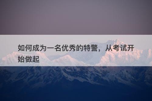如何成为一名优秀的特警，从考试开始做起