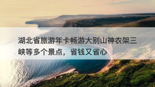 湖北省旅游年卡畅游大别山神农架三峡等多个景点，省钱又省心