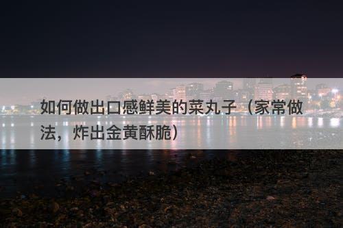 如何做出口感鲜美的菜丸子（家常做法，炸出金黄酥脆）