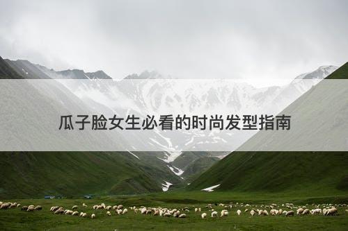 瓜子脸女生必看的时尚发型指南