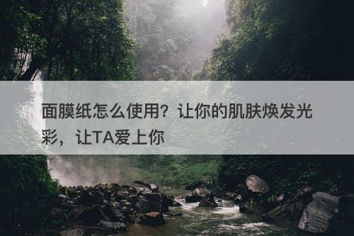 面膜纸怎么使用？让你的肌肤焕发光彩，让TA爱上你